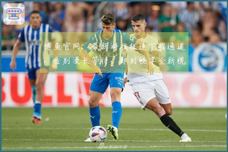 博鱼官网：最新游戏极速下载通道，告别漫长等待，即刻畅享全新视听盛宴