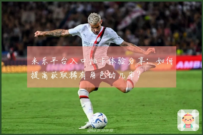 米乐平台入口抽卡体验分享：如何提高获取稀有角色的几率？