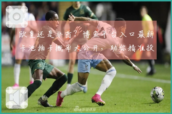 欧皇还是非酋？博鱼平台入口最新卡池抽卡概率大公开，助你精准投入，告别白嫖！