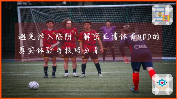 避免掉入陷阱！解密亚博体育app的真实体验与技巧分享