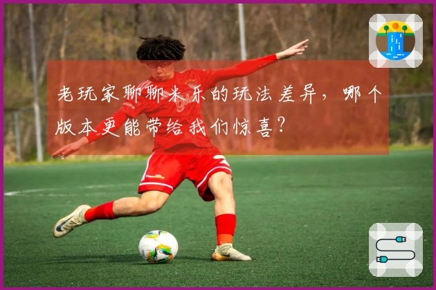 老玩家聊聊米乐的玩法差异，哪个版本更能带给我们惊喜？