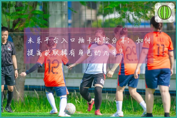 米乐平台入口抽卡体验分享：如何提高获取稀有角色的几率？