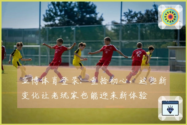 亚博体育登录：重拾初心，这些新变化让老玩家也能迎来新体验