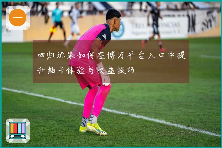 回归玩家如何在博万平台入口中提升抽卡体验与收益技巧