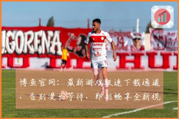 博鱼官网：最新游戏极速下载通道，告别漫长等待，即刻畅享全新视听盛宴