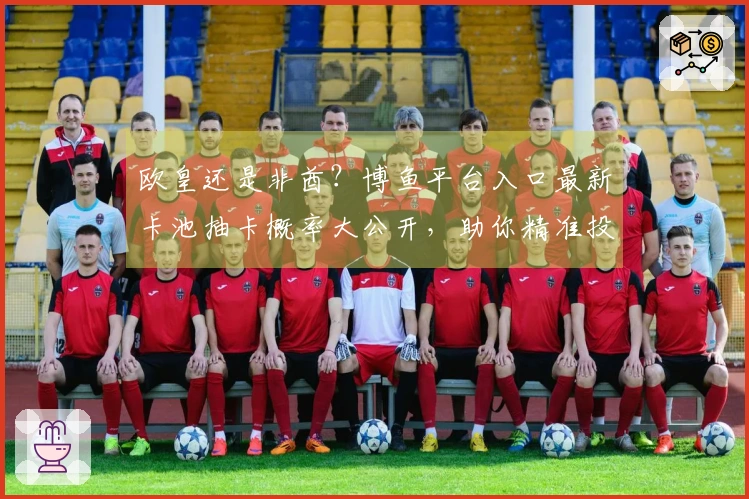 欧皇还是非酋？博鱼平台入口最新卡池抽卡概率大公开，助你精准投入，告别白嫖！